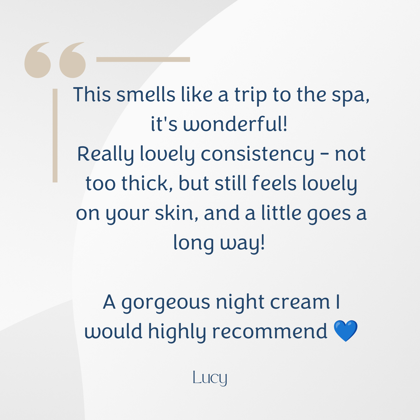 A text-based review graphic with a quote about a night cream on a light grey background. The quote reads, 'This smells like a trip to the spa; it's wonderful! Really lovely consistency - not too thick, but still feels lovely on your skin, and a little goes a long way! A gorgeous night cream I would highly recommend' followed by the name 'Lucy' and a small blue heart.