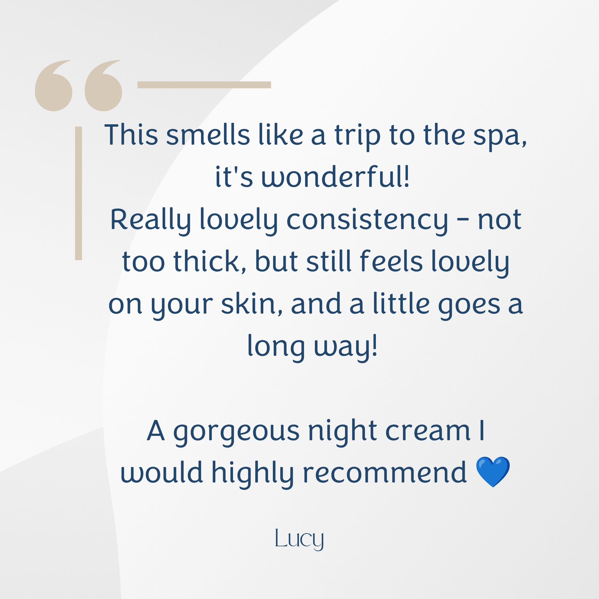 A text-based review graphic with a quote about a night cream on a light grey background. The quote reads, 'This smells like a trip to the spa; it's wonderful! Really lovely consistency - not too thick, but still feels lovely on your skin, and a little goes a long way! A gorgeous night cream I would highly recommend' followed by the name 'Lucy' and a small blue heart.